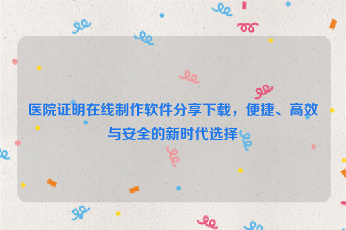 医院证明在线制作软件分享下载，便捷、高效与安全的新时代选择