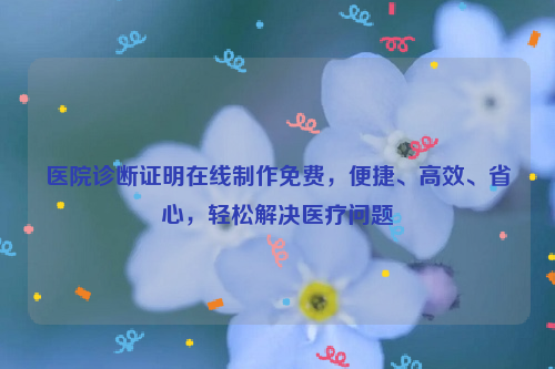 医院诊断证明在线制作免费，便捷、高效、省心，轻松解决医疗问题